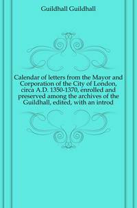Calendar of letters from the Mayor and Corporation of the City of London, circa A.D. 1350-1370, enrolled and preserved among the archives of the Guildhall, edited, with an introd.