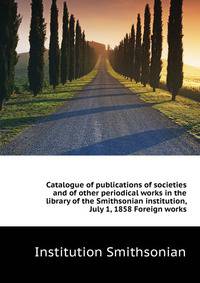 ... Catalogue of publications of societies and of other periodical works in the library of the Smithsonian institution, July 1, 1858. Foreign works