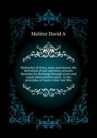 Hydraulics of rivers, weirs and sluices, the derivation of new and more accurate formulas for discharge through rivers and canals obstructed by weirs, ... to the principles of Gustav ritter von Wex