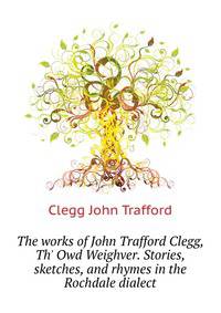 The works of John Trafford Clegg, "Th' Owd Weighver." Stories, sketches, and rhymes in the Rochdale dialect