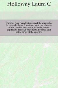 Famous American fortunes and the men who have made them. A series of sketches of many of the notable merchants, manufacturers, capitalists, railroad presidents, bonanza and cattle kings of the country