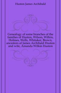 Genealogy of some branches of the families of Huston, Wilson, Wilkin, Holmes, Wells, Whitaker, Brown, ancestors of James Archibald Huston and wife, Amanda Wilkin Huston