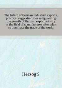 The future of German industrial exports, practical suggestions for safeguarding the growth of German export activity in the field of manufactures after ... plan to dominate the trade of the world