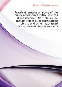 Practical remarks on some of the minor accessories to the services of the church, with hints on the preparation of altar cloths, pede cloths, and other ... addressed to ladies and church-wardens