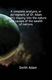 A complete analysis, or abridgment, of Dr. Adam Smith's Inquiry into the nature and causes of the wealth of nations