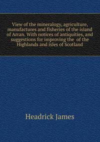 View of the mineralogy, agriculture, manufactures and fisheries of the island of Arran. With notices of antiquities, and suggestions for improving the ... of the Highlands and isles of Scotland