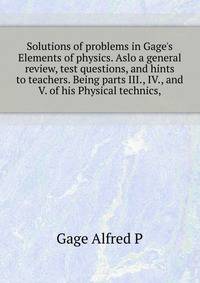 Solutions of problems in Gage's Elements of physics. Aslo a general review, test questions, and hints to teachers. Being parts III., IV., and V. of his "Physical technics,"