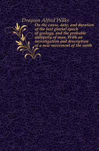 On the cause, date, and duration of the last glacial epoch of geology, and the probable antiquity of man. With an investigation and description of a new movement of the earth