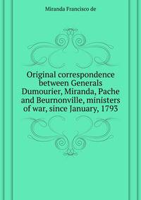 Original correspondence between Generals Dumourier, Miranda, Pache and Beurnonville, ministers of war, since January, 1793 ..