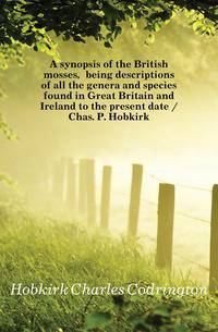 A synopsis of the British mosses, being descriptions of all the genera and species found in Great Britain and Ireland to the present date / Chas. P. Hobkirk