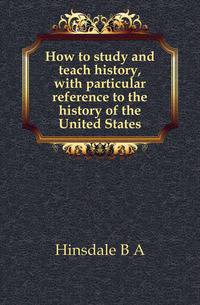 How to study and teach history, with particular reference to the history of the United States