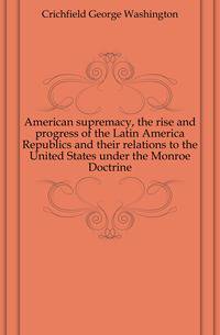 American supremacy, the rise and progress of the Latin America Republics and their relations to the United States under the Monroe Doctrine