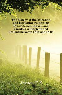The history of the litigation and legislation respecting Presbyterian chapels and charities in England and Ireland between 1816 and 1849