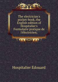 The electrician's pocket-book, the English edition of Hospitalier's "Formulaire pratique de l'electricien;"