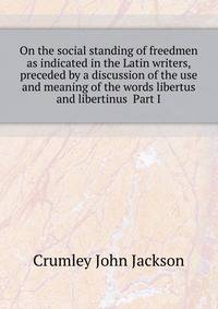 On the social standing of freedmen as indicated in the Latin writers, preceded by a discussion of the use and meaning of the words libertus and libertinus ... Part I ..