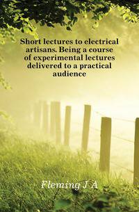 Short lectures to electrical artisans. Being a course of experimental lectures delivered to a practical audience