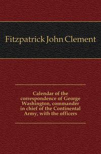 Calendar of the correspondence of George Washington, commander in chief of the Continental Army, with the officers