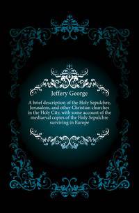 A brief description of the Holy Sepulchre, Jerusalem, and other Christian churches in the Holy City, with some account of the mediaeval copies of the Holy Sepulchre surviving in Europe