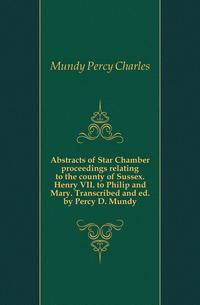 Abstracts of Star Chamber proceedings relating to the county of Sussex. Henry VII. to Philip and Mary. Transcribed and ed. by Percy D. Mundy