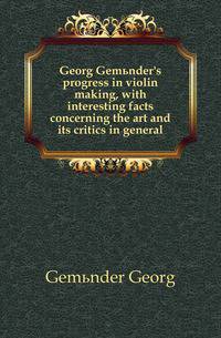 Georg Gemuender's progress in violin making, with interesting facts concerning the art and its critics in general
