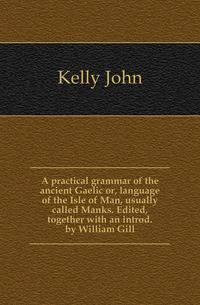 A practical grammar of the ancient Gaelic or, language of the Isle of Man, usually called Manks. Edited, together with an introd. by William Gill