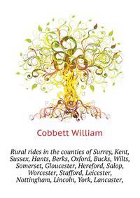 Rural rides in the counties of Surrey, Kent, Sussex, Hants, Berks, Oxford, Bucks, Wilts, Somerset, Gloucester, Hereford, Salop, Worcester, Stafford, Leicester, ... Nottingham, Lincoln, York, Lancaster,