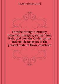 Travels through Germany, Bohemia, Hungary, Switzerland, Italy, and Lorrain. Giving a true and just description of the present state of those countries ..