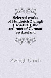 Selected works of Huldreich Zwingli (1484-1531), the reformer of German Switzerland