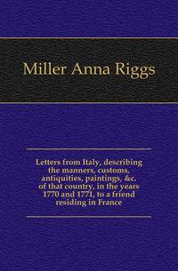 Letters from Italy, describing the manners, customs, antiquities, paintings, &amp;c. of that country, in the years 1770 and 1771, to a friend residing in France