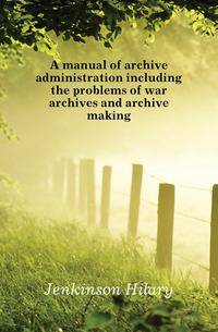 A manual of archive administration including the problems of war archives and archive making