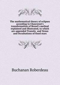 The mathematical theory of eclipses according to Chauvenet's transformation of Bessel's method explained and illustrated, to which are appended Transits... and Venus and Occultations of fixed stars
