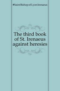 The third book of St. Irenaeus against heresies