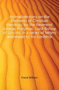 Animadversions on the Elements of Christian theology, by the Reverend George Pretyman, Lord Bishop of Lincoln, in a series of letters addressed to his Lordship