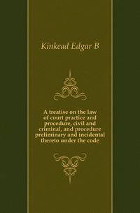 A treatise on the law of court practice and procedure, civil and criminal, and procedure preliminary and incidental thereto under the code