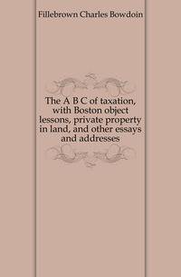 The A B C of taxation, with Boston object lessons, private property in land, and other essays and addresses