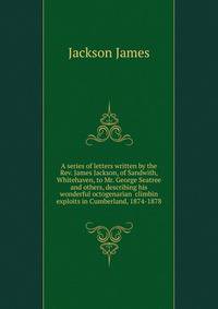 A series of letters written by the Rev. James Jackson, of Sandwith, Whitehaven, to Mr. George Seatree and others, describing his wonderful octogenarian ... climbin exploits in Cumberland, 1874-1878
