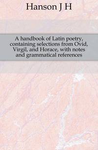 A handbook of Latin poetry, containing selections from Ovid, Virgil, and Horace, with notes and grammatical references