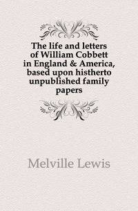 The life and letters of William Cobbett in England &amp; America, based upon histherto unpublished family papers