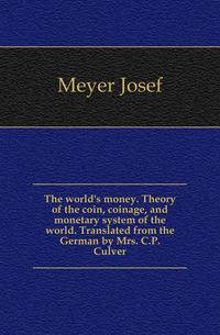 The world's money. Theory of the coin, coinage, and monetary system of the world. Translated from the German by Mrs. C.P. Culver