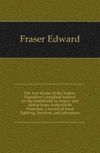 The war drama of the Eagles, Napoleon's standard-bearers on the battlefield in victory and defeat from Austerlitzto Waterloo, a record of hard fighting, heroism, and adventure