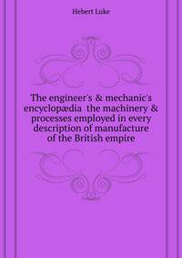 The engineer's &amp; mechanic's encyclop?dia the machinery &amp; processes employed in every description of manufacture of the British empire