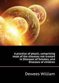 A practice of physic, comprising most of the diseases not treated in "Diseases of females," and "Diseases of children."