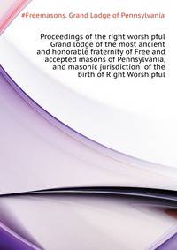 Proceedings of the right worshipful Grand lodge of the most ancient and honorable fraternity of Free and accepted masons of Pennsylvania, and masonic jurisdiction ... of the birth of Right Worshipful