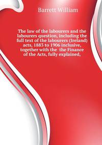 The law of the labourers and the labourers question, including the full text of the labourers (Ireland) acts, 1883 to 1906 inclusive, together with the ... the Finance of the Acts, fully explained,