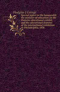Special report to the honourable the minister of education on the Ontario educational exhibit, and the educational features of the international exhibition at Philadelphia, 1876