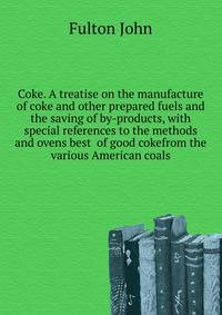 Coke. A treatise on the manufacture of coke and other prepared fuels and the saving of by-products, with special references to the methods and ovens best ... of good cokefrom the various American coals