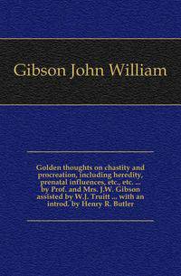 Golden thoughts on chastity and procreation, including heredity, prenatal influences, etc., etc. ... by Prof. and Mrs. J.W. Gibson assisted by W.J. Truitt ... with an introd. by Henry R. Butler