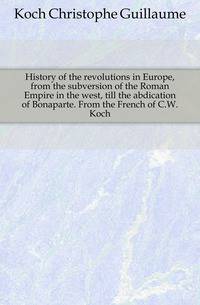 History of the revolutions in Europe, from the subversion of the Roman Empire in the west, till the abdication of Bonaparte. From the French of C.W. Koch