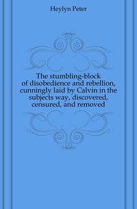 The stumbling-block of disobedience and rebellion, cunningly laid by Calvin in the subjects way, discovered, censured, and removed