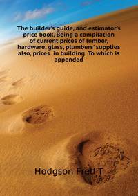 The builder's guide, and estimator's price book. Being a compilation of current prices of lumber, hardware, glass, plumbers' supplies... also, prices... in building... To which is appended